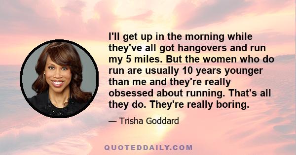 I'll get up in the morning while they've all got hangovers and run my 5 miles. But the women who do run are usually 10 years younger than me and they're really obsessed about running. That's all they do. They're really