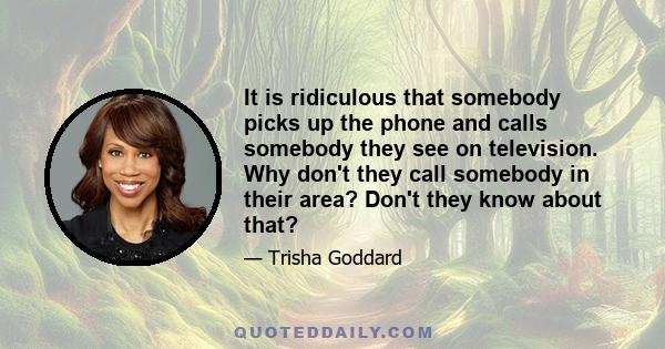 It is ridiculous that somebody picks up the phone and calls somebody they see on television. Why don't they call somebody in their area? Don't they know about that?