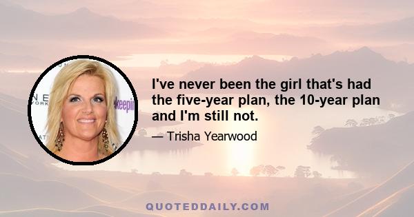 I've never been the girl that's had the five-year plan, the 10-year plan and I'm still not.