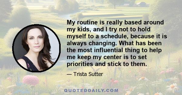 My routine is really based around my kids, and I try not to hold myself to a schedule, because it is always changing. What has been the most influential thing to help me keep my center is to set priorities and stick to