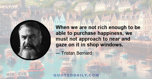 When we are not rich enough to be able to purchase happiness, we must not approach to near and gaze on it in shop windows.