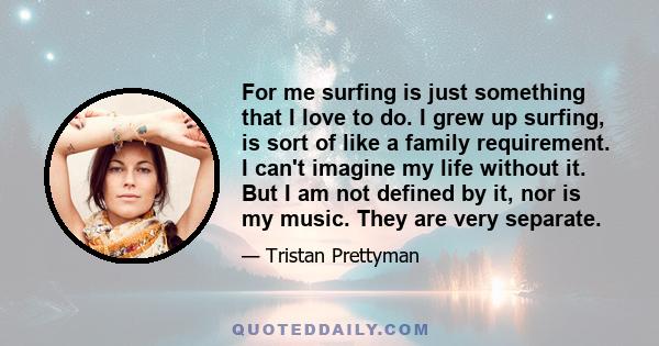 For me surfing is just something that I love to do. I grew up surfing, is sort of like a family requirement. I can't imagine my life without it. But I am not defined by it, nor is my music. They are very separate.