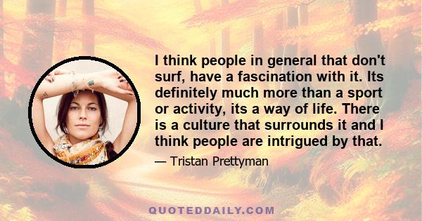 I think people in general that don't surf, have a fascination with it. Its definitely much more than a sport or activity, its a way of life. There is a culture that surrounds it and I think people are intrigued by that.