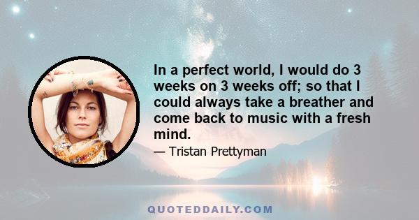 In a perfect world, I would do 3 weeks on 3 weeks off; so that I could always take a breather and come back to music with a fresh mind.