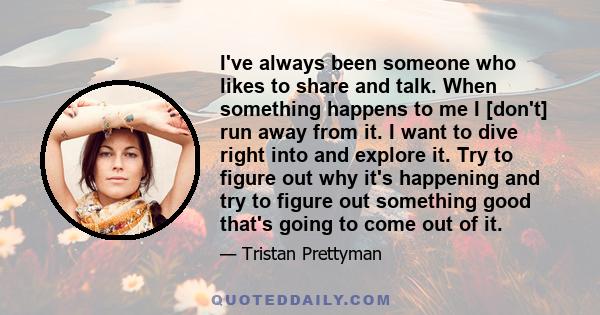 I've always been someone who likes to share and talk. When something happens to me I [don't] run away from it. I want to dive right into and explore it. Try to figure out why it's happening and try to figure out