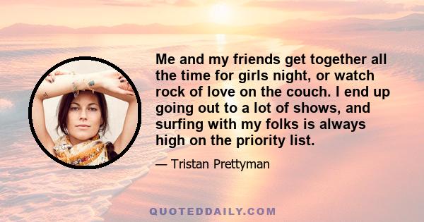 Me and my friends get together all the time for girls night, or watch rock of love on the couch. I end up going out to a lot of shows, and surfing with my folks is always high on the priority list.