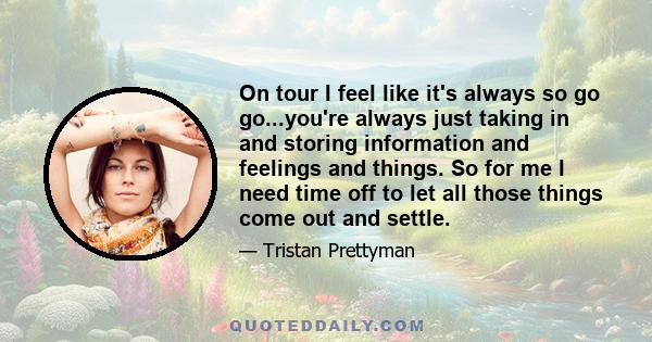 On tour I feel like it's always so go go...you're always just taking in and storing information and feelings and things. So for me I need time off to let all those things come out and settle.