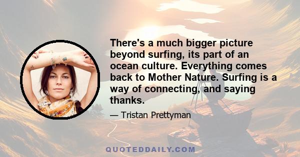 There's a much bigger picture beyond surfing, its part of an ocean culture. Everything comes back to Mother Nature. Surfing is a way of connecting, and saying thanks.