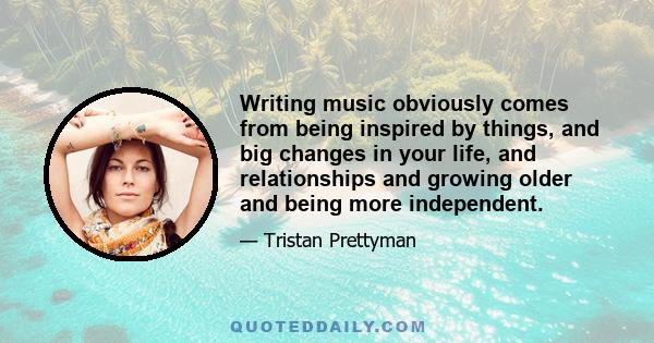 Writing music obviously comes from being inspired by things, and big changes in your life, and relationships and growing older and being more independent.