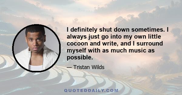 I definitely shut down sometimes. I always just go into my own little cocoon and write, and I surround myself with as much music as possible.