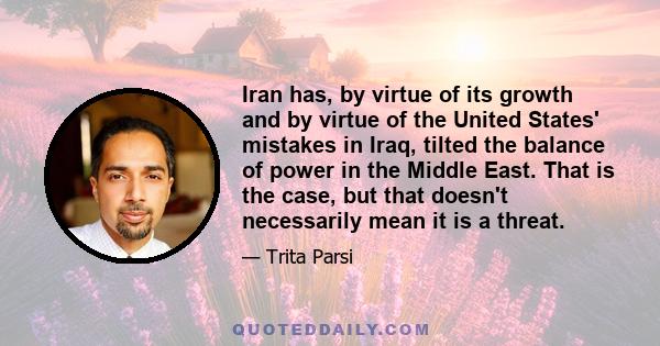 Iran has, by virtue of its growth and by virtue of the United States' mistakes in Iraq, tilted the balance of power in the Middle East. That is the case, but that doesn't necessarily mean it is a threat.