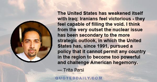 The United States has weakened itself with Iraq; Iranians feel victorious - they feel capable of filling the void. I think from the very outset the nuclear issue has been secondary to the more strategic outlook, in