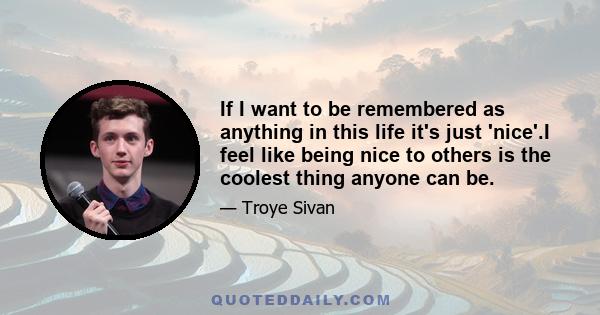 If I want to be remembered as anything in this life it's just 'nice'.I feel like being nice to others is the coolest thing anyone can be.