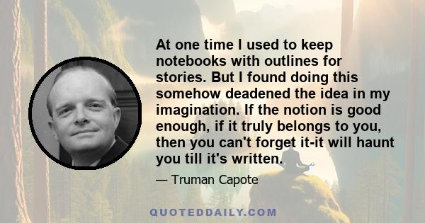 At one time I used to keep notebooks with outlines for stories. But I found doing this somehow deadened the idea in my imagination. If the notion is good enough, if it truly belongs to you, then you can't forget it-it