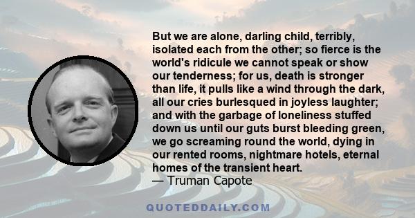 But we are alone, darling child, terribly, isolated each from the other; so fierce is the world's ridicule we cannot speak or show our tenderness; for us, death is stronger than life, it pulls like a wind through the