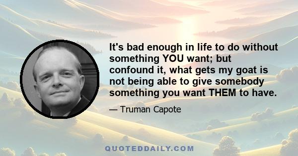 It's bad enough in life to do without something YOU want; but confound it, what gets my goat is not being able to give somebody something you want THEM to have.