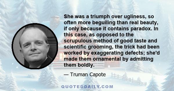 She was a triumph over ugliness, so often more beguiling than real beauty, if only because it contains paradox. In this case, as opposed to the scrupulous method of good taste and scientific grooming, the trick had been 