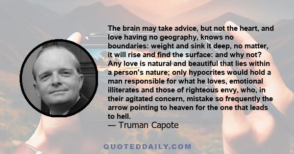 The brain may take advice, but not the heart, and love, having no geography, knows no boundaries: weight and sink it deep, no matter, it will rise and find the surface.