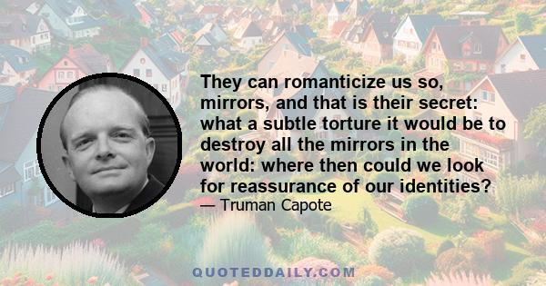 They can romanticize us so, mirrors, and that is their secret: what a subtle torture it would be to destroy all the mirrors in the world: where then could we look for reassurerance of our identities? I tell you, my