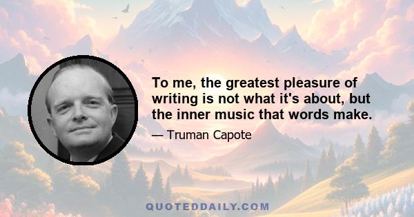 To me, the greatest pleasure of writing is not what it's about, but the inner music that words make.