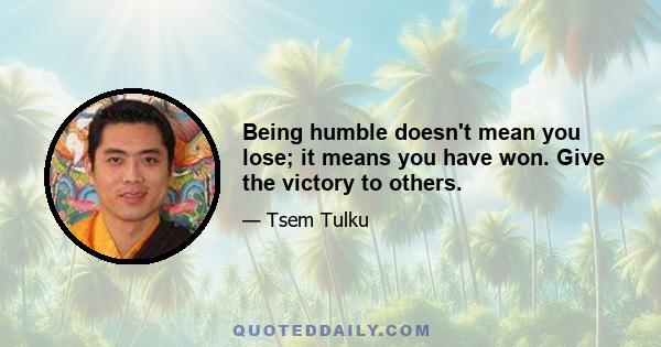 Being humble doesn't mean you lose; it means you have won. Give the victory to others.