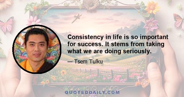 Consistency in life is so important for success. It stems from taking what we are doing seriously.