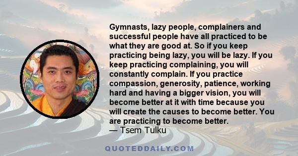 Gymnasts, lazy people, complainers and successful people have all practiced to be what they are good at. So if you keep practicing being lazy, you will be lazy. If you keep practicing complaining, you will constantly