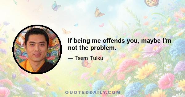 If being me offends you, maybe I'm not the problem.