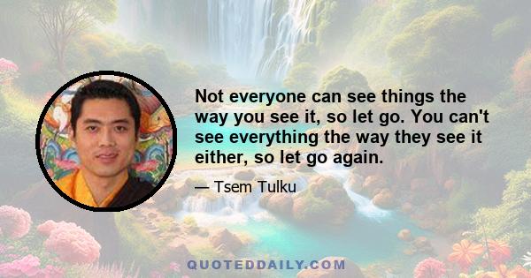 Not everyone can see things the way you see it, so let go. You can't see everything the way they see it either, so let go again.