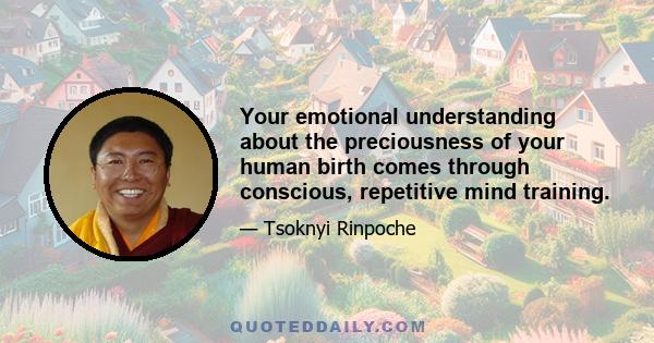 Your emotional understanding about the preciousness of your human birth comes through conscious, repetitive mind training.