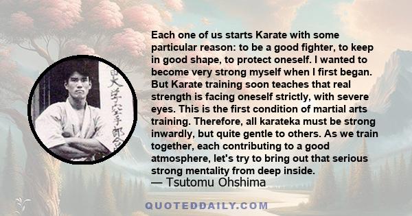 Each one of us starts Karate with some particular reason: to be a good fighter, to keep in good shape, to protect oneself. I wanted to become very strong myself when I first began. But Karate training soon teaches that