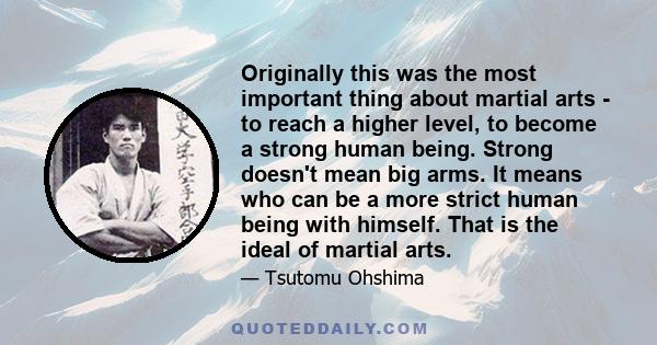 Originally this was the most important thing about martial arts - to reach a higher level, to become a strong human being. Strong doesn't mean big arms. It means who can be a more strict human being with himself. That