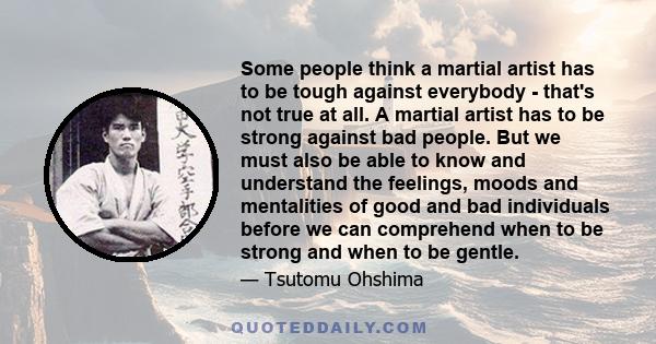 Some people think a martial artist has to be tough against everybody - that's not true at all. A martial artist has to be strong against bad people. But we must also be able to know and understand the feelings, moods