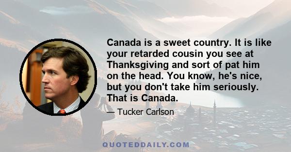 Canada is a sweet country. It is like your retarded cousin you see at Thanksgiving and sort of pat him on the head. You know, he's nice, but you don't take him seriously. That is Canada.