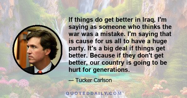 If things do get better in Iraq, I'm saying as someone who thinks the war was a mistake. I'm saying that is cause for us all to have a huge party. It's a big deal if things get better. Because if they don't get better,