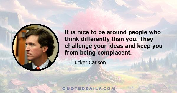 It is nice to be around people who think differently than you. They challenge your ideas and keep you from being complacent.