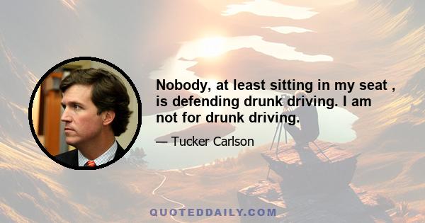 Nobody, at least sitting in my seat , is defending drunk driving. I am not for drunk driving.