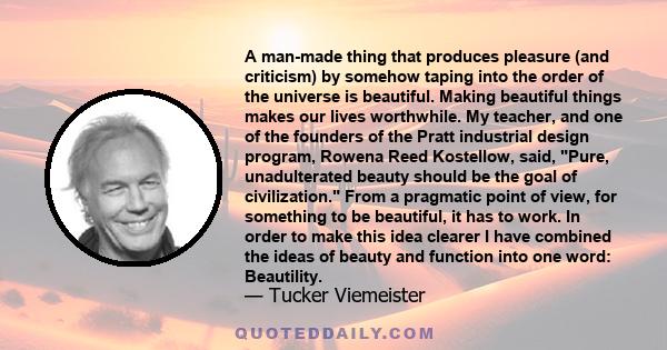 A man-made thing that produces pleasure (and criticism) by somehow taping into the order of the universe is beautiful. Making beautiful things makes our lives worthwhile. My teacher, and one of the founders of the Pratt 