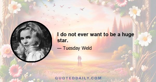 I do not ever want to be a huge star.