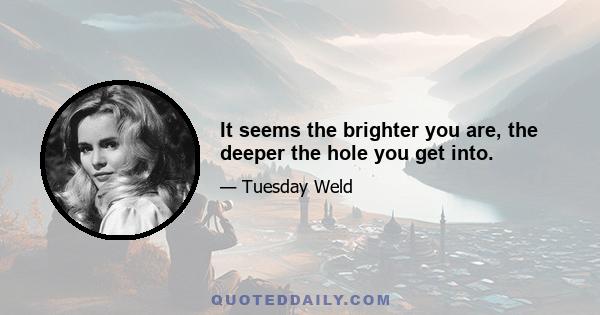 It seems the brighter you are, the deeper the hole you get into.