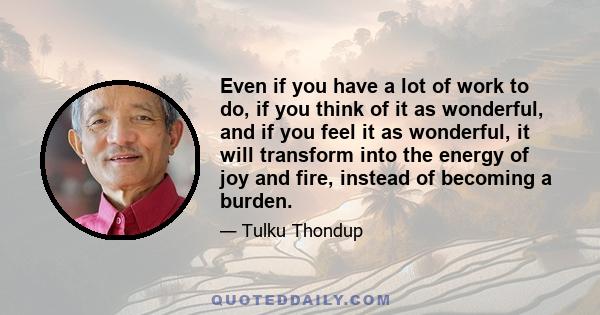 Even if you have a lot of work to do, if you think of it as wonderful, and if you feel it as wonderful, it will transform into the energy of joy and fire, instead of becoming a burden.