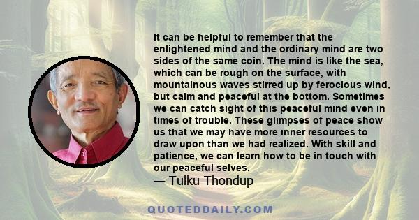 It can be helpful to remember that the enlightened mind and the ordinary mind are two sides of the same coin. The mind is like the sea, which can be rough on the surface, with mountainous waves stirred up by ferocious