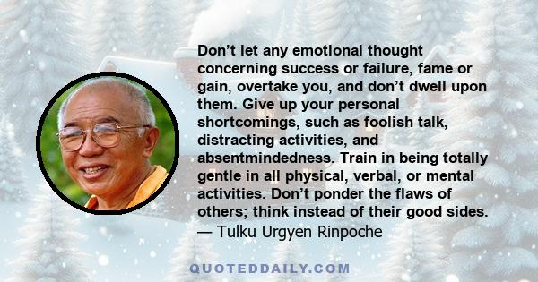 Don’t let any emotional thought concerning success or failure, fame or gain, overtake you, and don’t dwell upon them. Give up your personal shortcomings, such as foolish talk, distracting activities, and