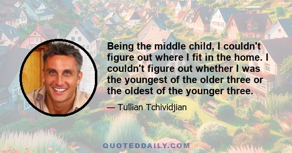 Being the middle child, I couldn't figure out where I fit in the home. I couldn't figure out whether I was the youngest of the older three or the oldest of the younger three.