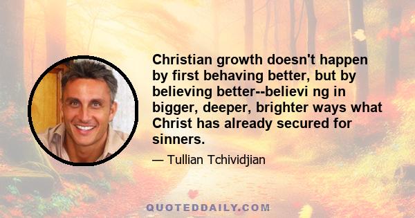 Christian growth doesn't happen by first behaving better, but by believing better--believi ng in bigger, deeper, brighter ways what Christ has already secured for sinners.