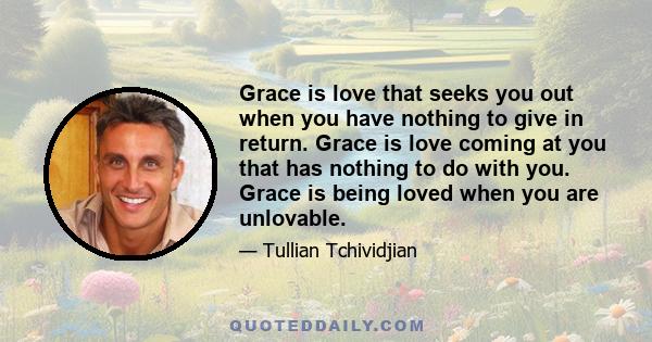 Grace is love that seeks you out when you have nothing to give in return. Grace is love coming at you that has nothing to do with you. Grace is being loved when you are unlovable.