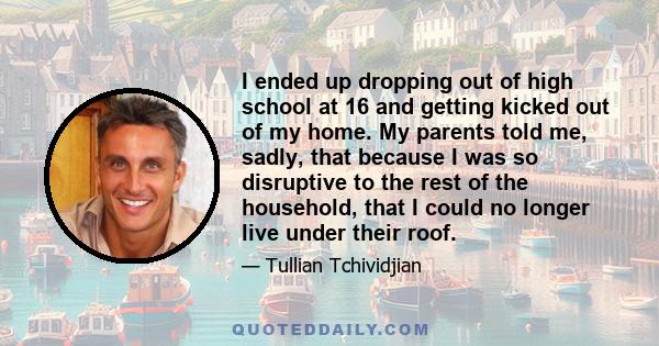 I ended up dropping out of high school at 16 and getting kicked out of my home. My parents told me, sadly, that because I was so disruptive to the rest of the household, that I could no longer live under their roof.