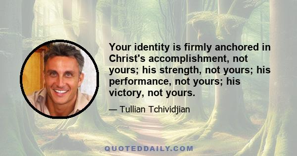 Your identity is firmly anchored in Christ's accomplishment, not yours; his strength, not yours; his performance, not yours; his victory, not yours.