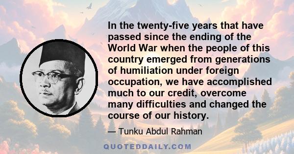 In the twenty-five years that have passed since the ending of the World War when the people of this country emerged from generations of humiliation under foreign occupation, we have accomplished much to our credit,