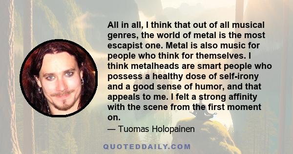 All in all, I think that out of all musical genres, the world of metal is the most escapist one. Metal is also music for people who think for themselves. I think metalheads are smart people who possess a healthy dose of 